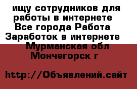 ищу сотрудников для работы в интернете - Все города Работа » Заработок в интернете   . Мурманская обл.,Мончегорск г.